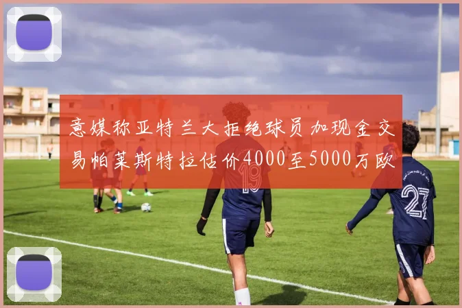 意媒称亚特兰大拒绝球员加现金交易帕莱斯特拉估价4000至5000万欧元