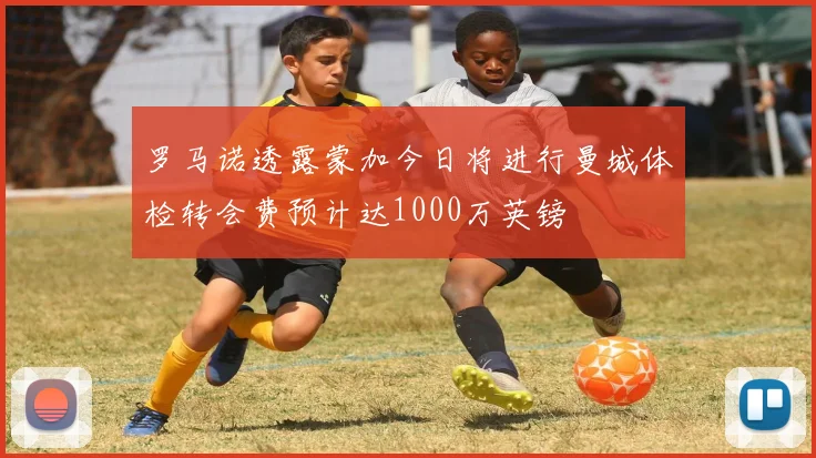 罗马诺透露蒙加今日将进行曼城体检转会费预计达1000万英镑
