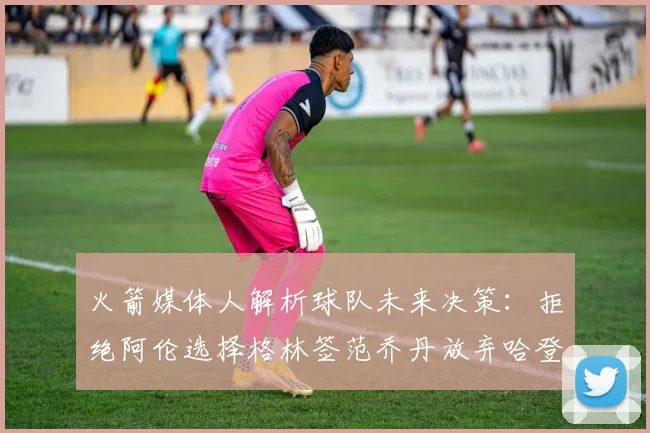火箭媒体人解析球队未来决策：拒绝阿伦选择格林签范乔丹放弃哈登