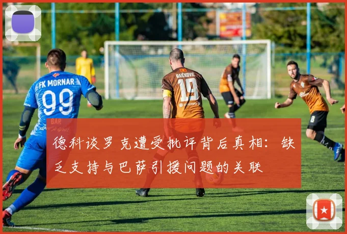 德科谈罗克遭受批评背后真相：缺乏支持与巴萨引援问题的关联