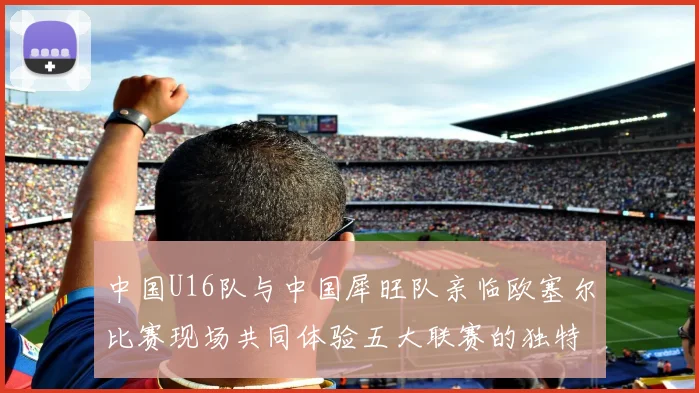 中国U16队与中国犀旺队亲临欧塞尔比赛现场共同体验五大联赛的独特魅力