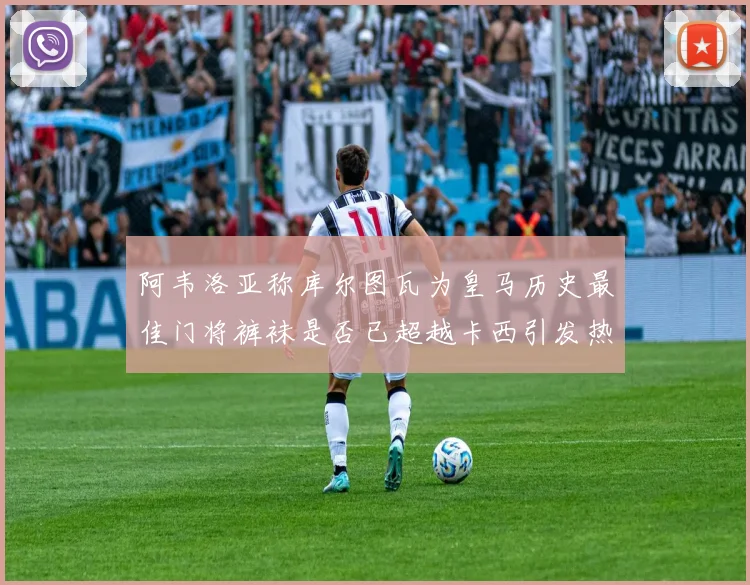 阿韦洛亚称库尔图瓦为皇马历史最佳门将裤袜是否已超越卡西引发热议