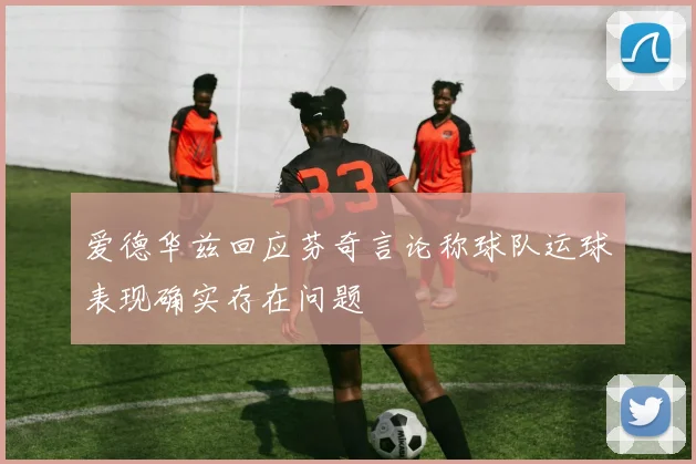 爱德华兹回应芬奇言论称球队运球表现确实存在问题
