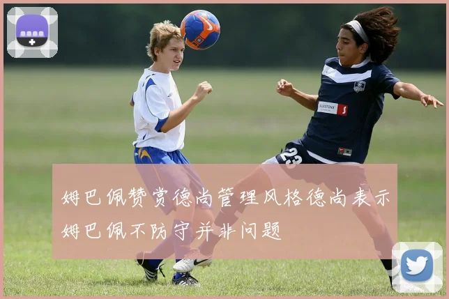姆巴佩赞赏德尚管理风格德尚表示姆巴佩不防守并非问题