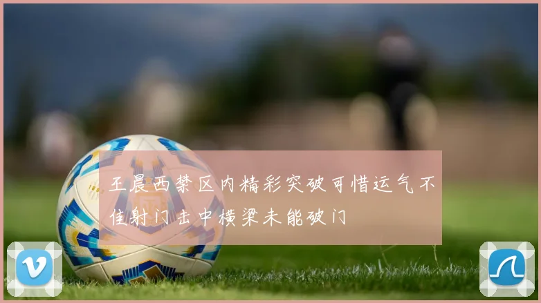 王晨西禁区内精彩突破可惜运气不佳射门击中横梁未能破门