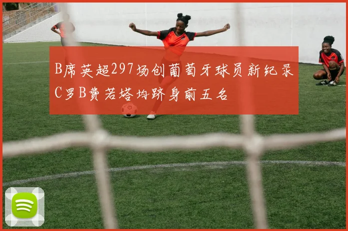 B席英超297场创葡萄牙球员新纪录C罗B费若塔均跻身前五名