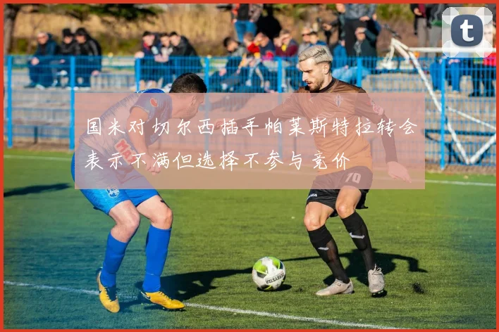 国米对切尔西插手帕莱斯特拉转会表示不满但选择不参与竞价