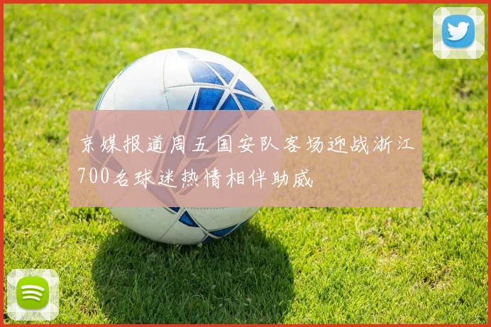 京媒报道周五国安队客场迎战浙江700名球迷热情相伴助威