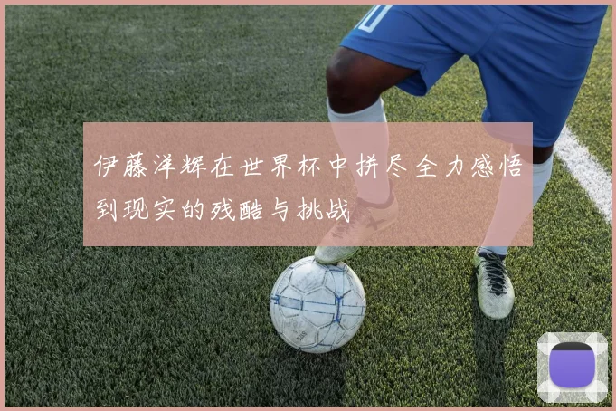 伊藤洋辉在世界杯中拼尽全力感悟到现实的残酷与挑战