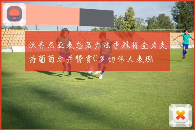 沃齐尼亚表态若无法夺冠将全力支持葡萄牙并赞赏C罗的伟大表现