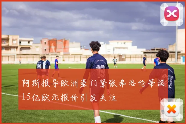 阿斯报导欧洲豪门紧张弗洛伦蒂诺15亿欧元报价引发关注