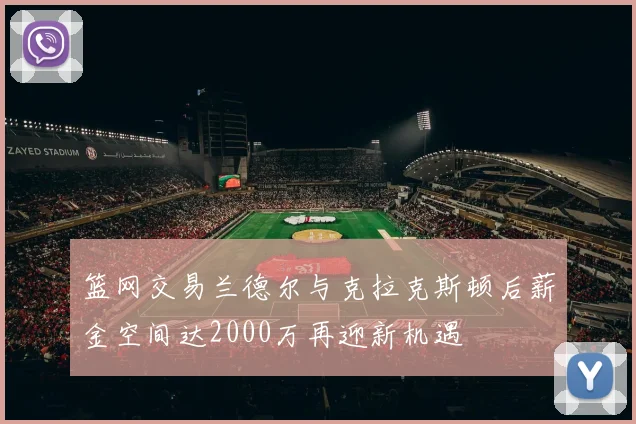 篮网交易兰德尔与克拉克斯顿后薪金空间达2000万再迎新机遇