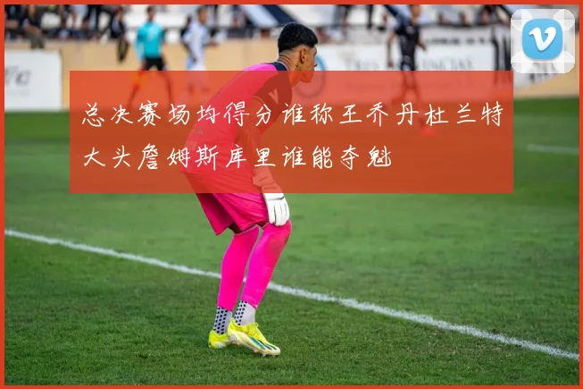 总决赛场均得分谁称王乔丹杜兰特大头詹姆斯库里谁能夺魁