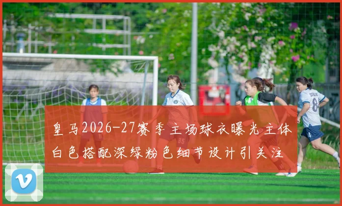 皇马2026-27赛季主场球衣曝光主体白色搭配深绿粉色细节设计引关注