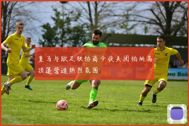 皇马与欧足联协商今夜关闭伯纳乌顶篷营造热烈氛围