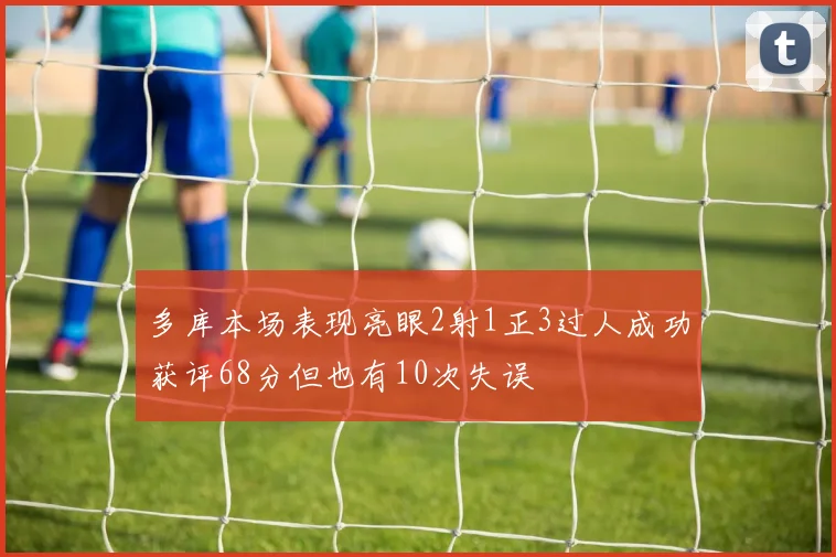 多库本场表现亮眼2射1正3过人成功获评68分但也有10次失误