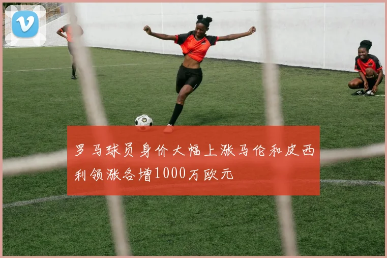 罗马球员身价大幅上涨马伦和皮西利领涨各增1000万欧元