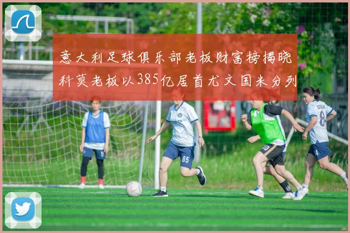 意大利足球俱乐部老板财富榜揭晓科莫老板以385亿居首尤文国米分列第六第七