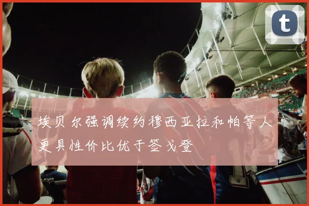 埃贝尔强调续约穆西亚拉和帕等人更具性价比优于签戈登