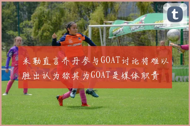 米勒直言乔丹参与GOAT讨论将难以胜出认为称其为GOAT是媒体职责