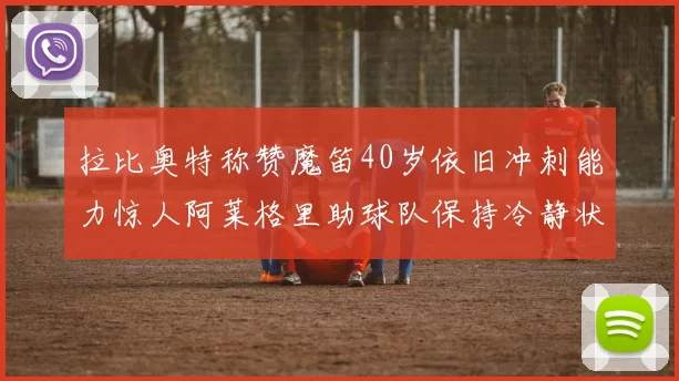 拉比奥特称赞魔笛40岁依旧冲刺能力惊人阿莱格里助球队保持冷静状态