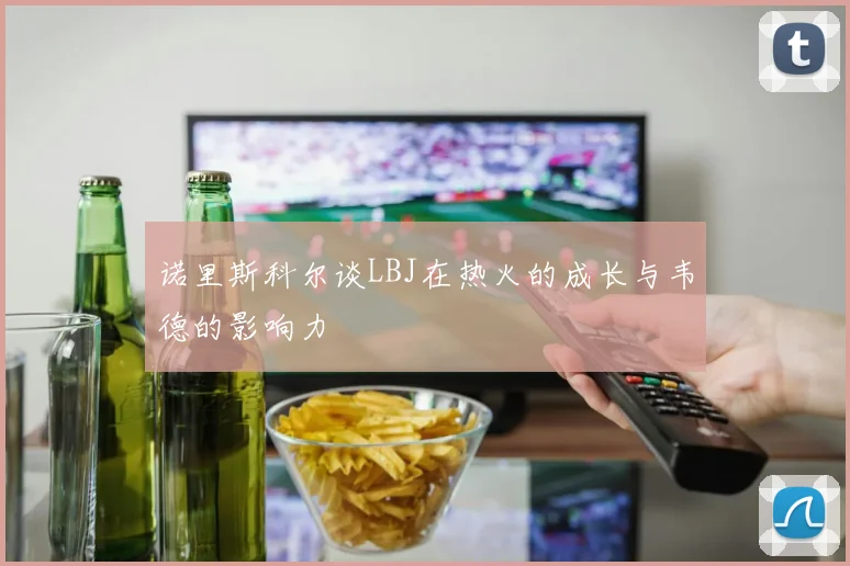 诺里斯科尔谈LBJ在热火的成长与韦德的影响力