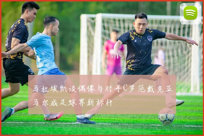 马杜埃凯谈偶像与对手C罗范戴克亚马尔成足球界新标杆