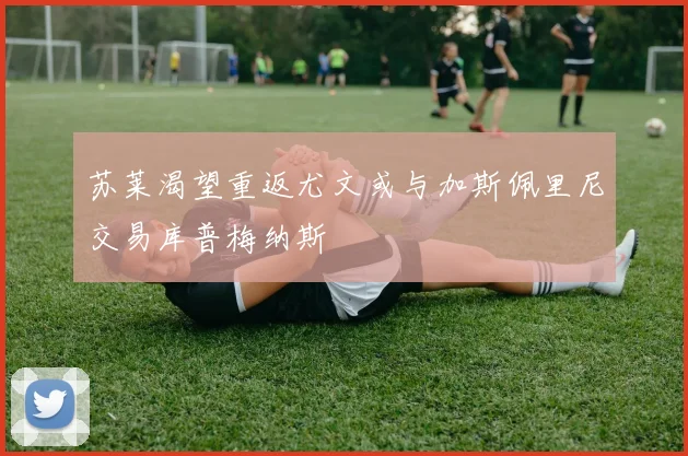 苏莱渴望重返尤文或与加斯佩里尼交易库普梅纳斯