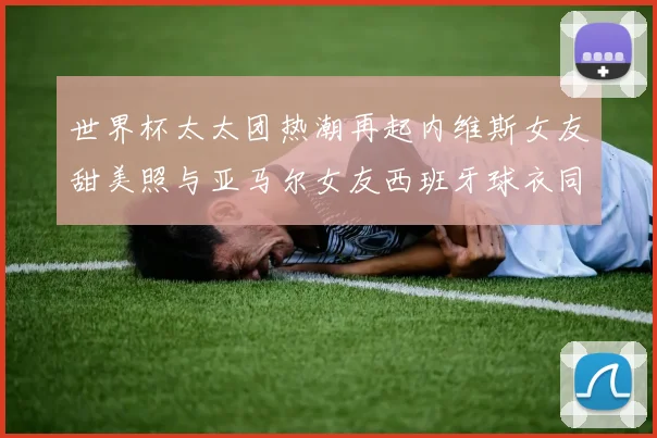 世界杯太太团热潮再起内维斯女友甜美照与亚马尔女友西班牙球衣同框秀