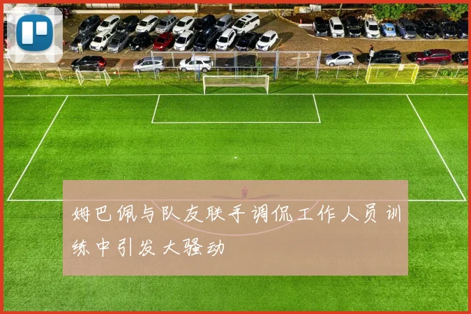 姆巴佩与队友联手调侃工作人员训练中引发大骚动