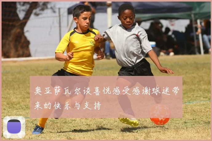 奥亚萨瓦尔谈喜悦感受感谢球迷带来的快乐与支持