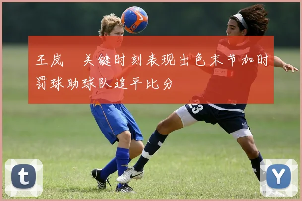 王岚嵚关键时刻表现出色末节加时罚球助球队追平比分