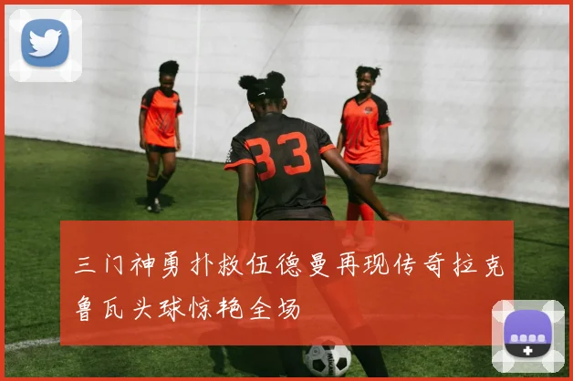 三门神勇扑救伍德曼再现传奇拉克鲁瓦头球惊艳全场